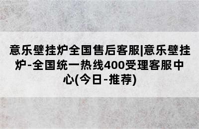 意乐壁挂炉全国售后客服|意乐壁挂炉-全国统一热线400受理客服中心(今日-推荐)